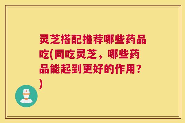 灵芝搭配推荐哪些药品吃(同吃灵芝，哪些药品能起到更好的作用？)
