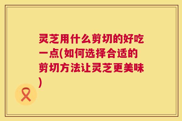 灵芝用什么剪切的好吃一点(如何选择合适的剪切方法让灵芝更美味)