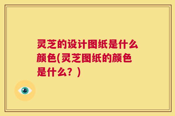 灵芝的设计图纸是什么颜色(灵芝图纸的颜色是什么?) 灵芝的设计图纸是什么颜色(灵芝图纸的颜色是什么?)