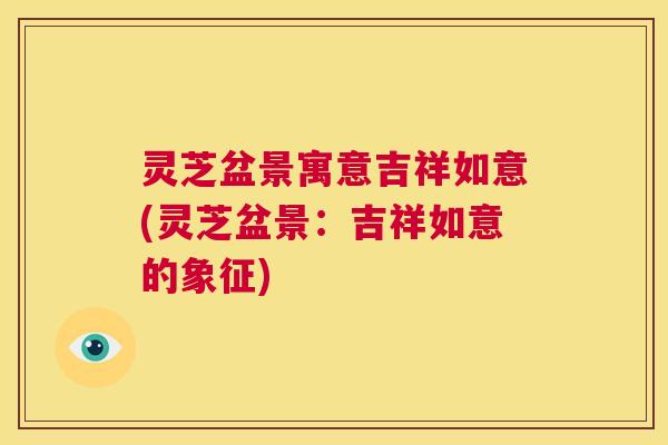 灵芝盆景寓意吉祥如意(灵芝盆景：吉祥如意的象征)