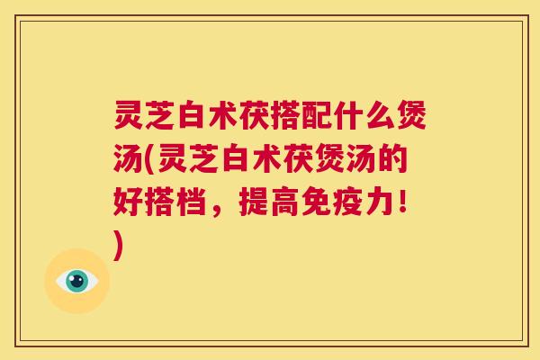 灵芝白术茯搭配什么煲汤(灵芝白术茯煲汤的好搭档，提高免疫力！)
