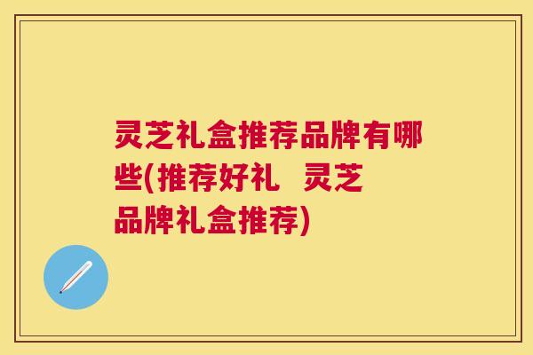 灵芝礼盒推荐品牌有哪些(推荐好礼 灵芝品牌礼盒推荐) 灵芝礼盒推荐品牌有哪些(推荐好礼 灵芝品牌礼盒推荐)