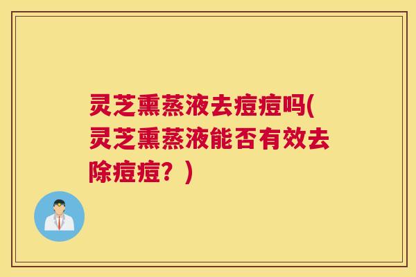 灵芝熏蒸液去痘痘吗(灵芝熏蒸液能否有效去除痘痘?) 灵芝熏蒸液去痘痘吗(灵芝熏蒸液能否有效去除痘痘?)