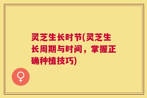 灵芝生长时节(灵芝生长周期与时间，掌握正确种植技巧)
