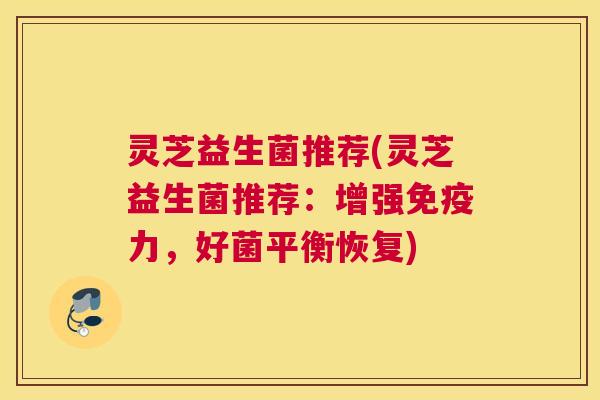 灵芝益生菌推荐(灵芝益生菌推荐:增强免疫力,好菌平衡恢复) 灵芝益生菌推荐(灵芝益生菌推荐:增强免疫力,好菌平衡恢复)