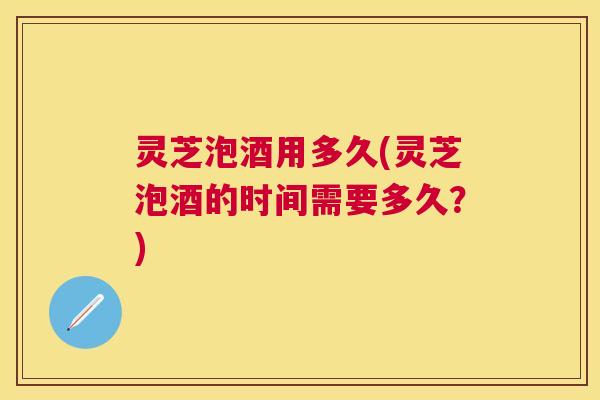 灵芝泡酒用多久(灵芝泡酒的时间需要多久？)