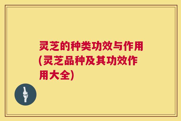灵芝的种类功效与作用(灵芝品种及其功效作用大全)