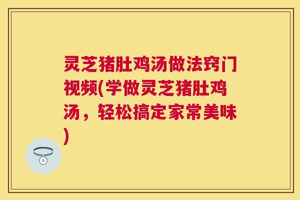 灵芝猪肚鸡汤做法窍门视频(学做灵芝猪肚鸡汤,轻松搞定家常美味) 灵芝猪肚鸡汤做法窍门视频(学做灵芝猪肚鸡汤,轻松搞定家常美味)