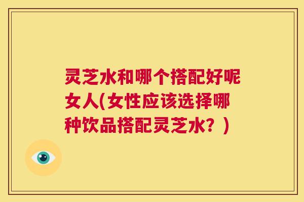 灵芝水和哪个搭配好呢女人(女性应该选择哪种饮品搭配灵芝水？)