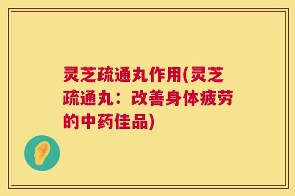 灵芝疏通丸作用(灵芝疏通丸：改善身体疲劳的中药佳品)