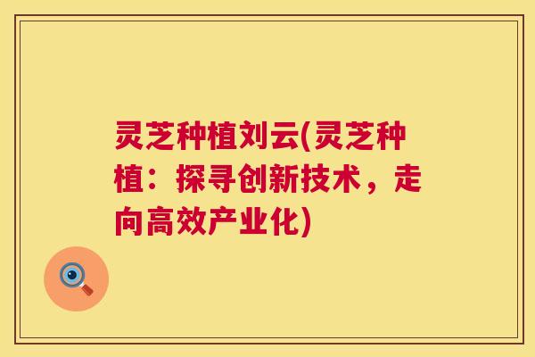 灵芝种植刘云(灵芝种植：探寻创新技术，走向高效产业化)
