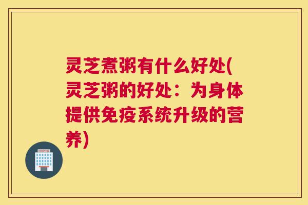 灵芝煮粥有什么好处(灵芝粥的好处:为身体提供免疫系统升级的营养) 灵芝煮粥有什么好处(灵芝粥的好处:为身体提供免疫系统升级的营养)