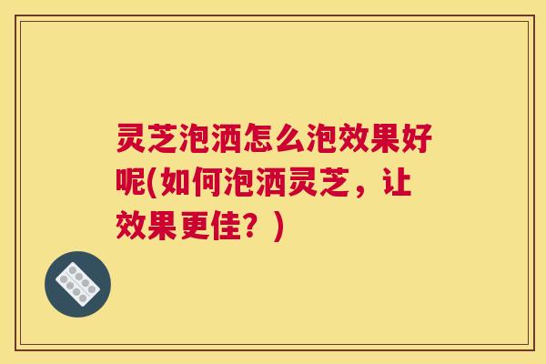 灵芝泡洒怎么泡效果好呢(如何泡洒灵芝，让效果更佳？)