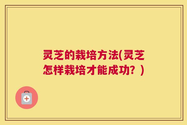 灵芝的栽培方法(灵芝怎样栽培才能成功？)