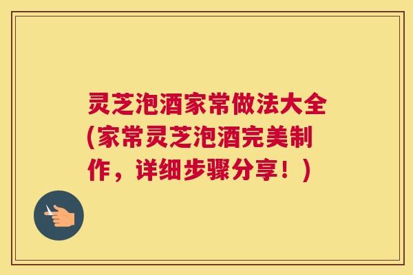灵芝泡酒家常做法大全(家常灵芝泡酒完美制作，详细步骤分享！)
