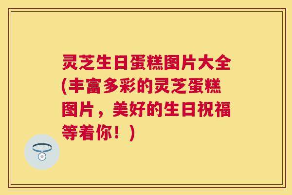 灵芝生日蛋糕图片大全(丰富多彩的灵芝蛋糕图片，美好的生日祝福等着你！)