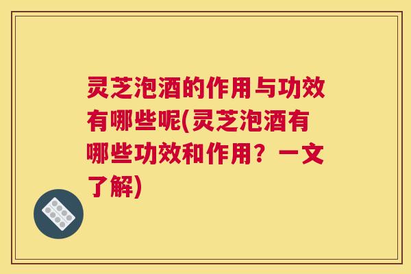 灵芝泡酒的作用与功效有哪些呢(灵芝泡酒有哪些功效和作用？一文了解)