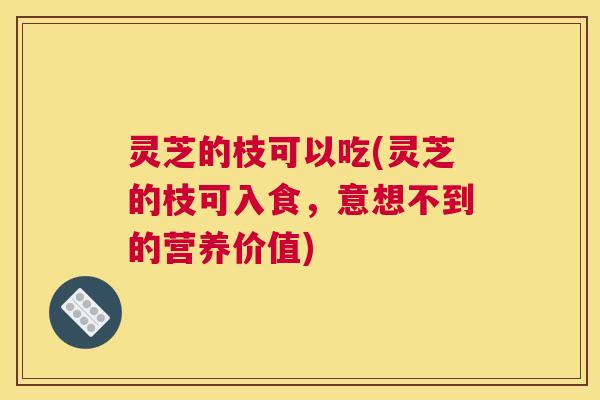 灵芝的枝可以吃(灵芝的枝可入食，意想不到的营养价值)