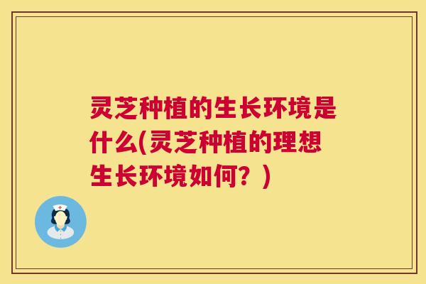 灵芝种植的生长环境是什么(灵芝种植的理想生长环境如何？)