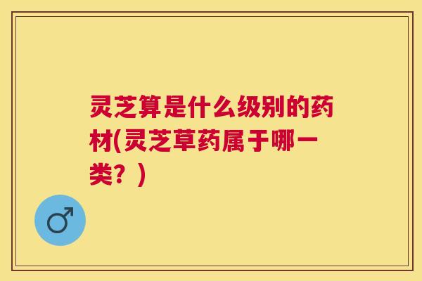 灵芝算是什么级别的药材(灵芝草药属于哪一类？)