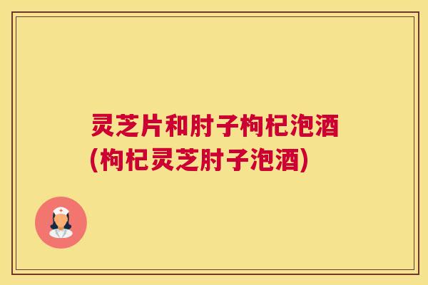 灵芝片和肘子枸杞泡酒(枸杞灵芝肘子泡酒)