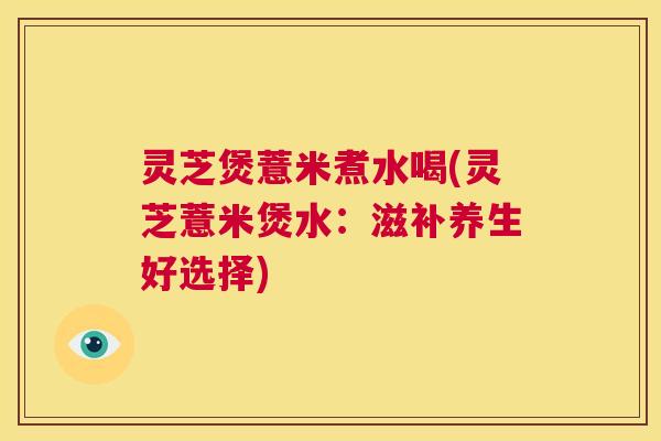 灵芝煲薏米煮水喝(灵芝薏米煲水：滋补养生好选择)