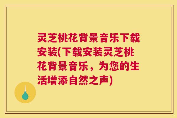 灵芝桃花背景音乐下载安装(下载安装灵芝桃花背景音乐，为您的生活增添自然之声)