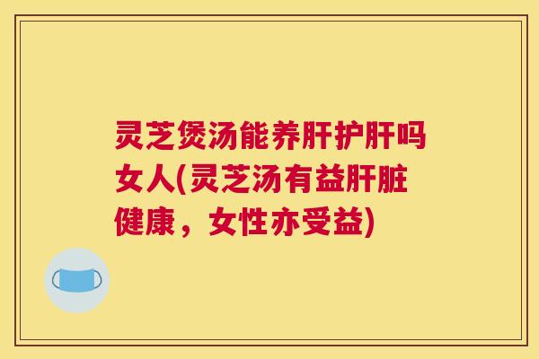 灵芝煲汤能养肝护肝吗女人(灵芝汤有益肝脏健康，女性亦受益)