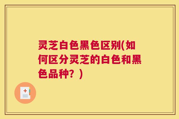 灵芝白色黑色区别(如何区分灵芝的白色和黑色品种？)