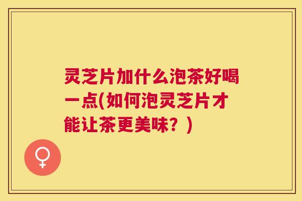 灵芝片加什么泡茶好喝一点(如何泡灵芝片才能让茶更美味？)