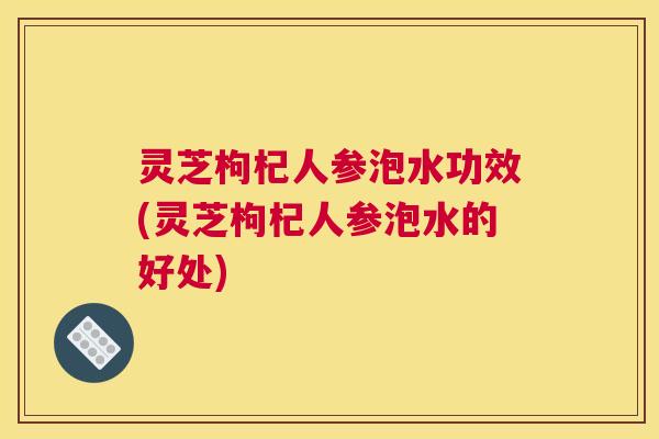 灵芝枸杞人参泡水功效(灵芝枸杞人参泡水的好处) 灵芝枸杞人参泡水功效(灵芝枸杞人参泡水的好处)