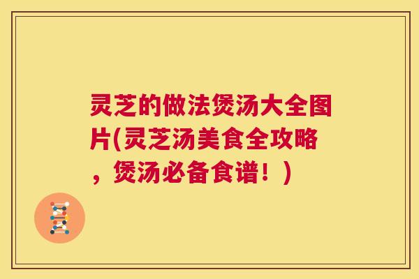 灵芝的做法煲汤大全图片(灵芝汤美食全攻略,煲汤必备食谱!) 灵芝的做法煲汤大全图片(灵芝汤美食全攻略,煲汤必备食谱!)