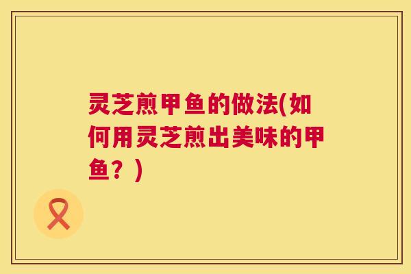 灵芝煎甲鱼的做法(如何用灵芝煎出美味的甲鱼？)