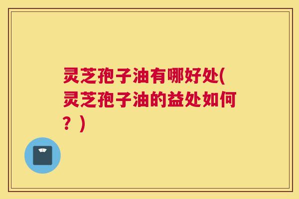 灵芝孢子油有哪好处(灵芝孢子油的益处如何?) 灵芝孢子油有哪好处(灵芝孢子油的益处如何?)