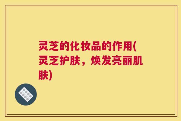 灵芝的化妆品的作用(灵芝护肤，焕发亮丽肌肤)