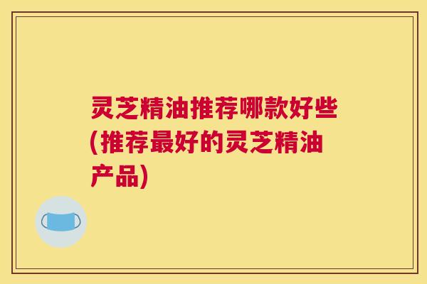 灵芝精油推荐哪款好些(推荐最好的灵芝精油产品)