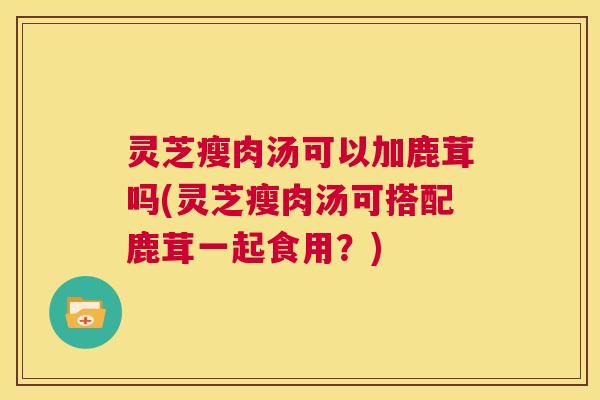灵芝瘦肉汤可以加鹿茸吗(灵芝瘦肉汤可搭配鹿茸一起食用?) 灵芝瘦肉汤可以加鹿茸吗(灵芝瘦肉汤可搭配鹿茸一起食用?)