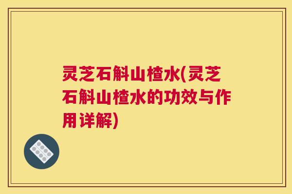 灵芝石斛山楂水(灵芝石斛山楂水的功效与作用详解)