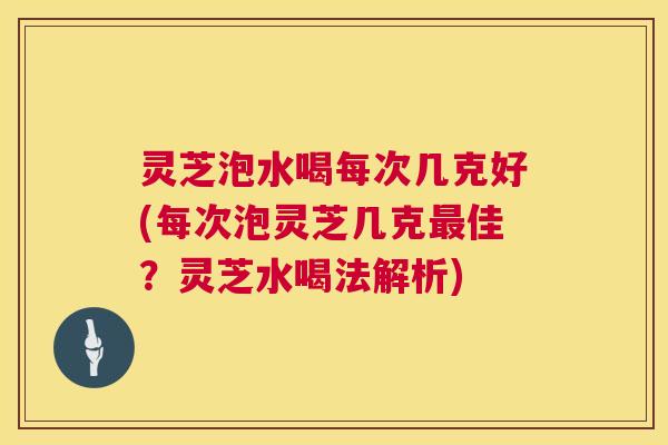 灵芝泡水喝每次几克好(每次泡灵芝几克最佳？灵芝水喝法解析)