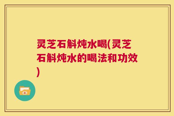 灵芝石斛炖水喝(灵芝石斛炖水的喝法和功效) 灵芝石斛炖水喝(灵芝石斛炖水的喝法和功效)