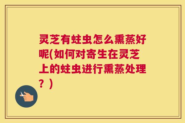 灵芝有蛀虫怎么熏蒸好呢(如何对寄生在灵芝上的蛀虫进行熏蒸处理?) 灵芝有蛀虫怎么熏蒸好呢(如何对寄生在灵芝上的蛀虫进行熏蒸处理?)
