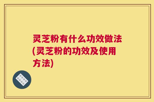 灵芝粉有什么功效做法(灵芝粉的功效及使用方法)