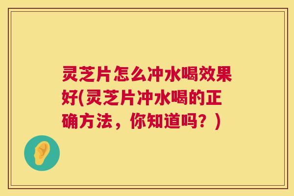 灵芝片怎么冲水喝效果好(灵芝片冲水喝的正确方法，你知道吗？)