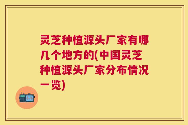 灵芝种植源头厂家有哪几个地方的(中国灵芝种植源头厂家分布情况一览)