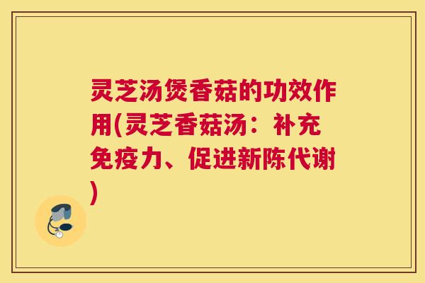 灵芝汤煲香菇的功效作用(灵芝香菇汤：补充免疫力、促进新陈代谢)