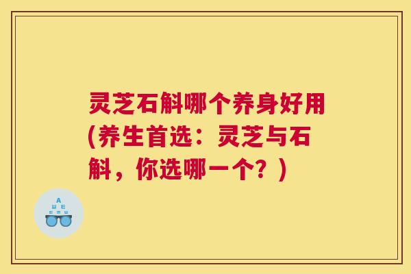 灵芝石斛哪个养身好用(养生首选:灵芝与石斛,你选哪一个?) 灵芝石斛哪个养身好用(养生首选:灵芝与石斛,你选哪一个?)