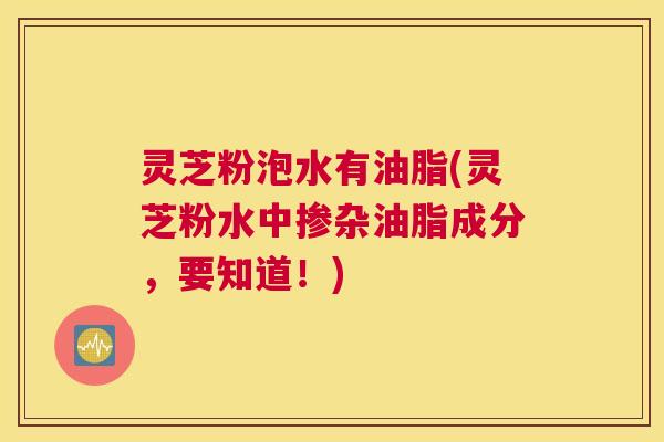 灵芝粉泡水有油脂(灵芝粉水中掺杂油脂成分，要知道！)