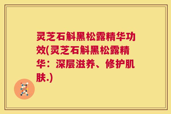 灵芝石斛黑松露精华功效(灵芝石斛黑松露精华：深层滋养、修护肌肤.)