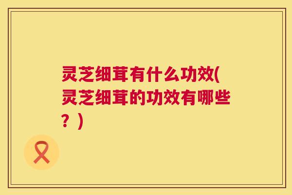 灵芝细茸有什么功效(灵芝细茸的功效有哪些?) 灵芝细茸有什么功效(灵芝细茸的功效有哪些?)