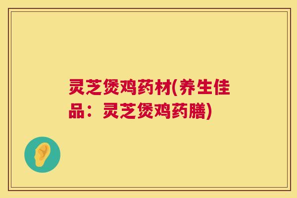 灵芝煲鸡药材(养生佳品：灵芝煲鸡药膳)